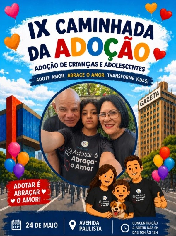 Cartaz colorido da “IX Caminhada da Adoção”, com o tema adoção de crianças e adolescentes. No topo, o título aparece em letras grandes azuis e coloridas sobre fundo branco, cercado por balões em formato de coração nas cores vermelho, amarelo, rosa e laranja. A frase em destaque diz: “Adote amor. Abrace o amor. Transforme vidas!”. No centro da imagem há uma foto com três pessoas no centro, Fátima, a filha ao centro e seu marido, usando camisetas pretas com a frase “#Adotar é Abraçar o Amor”. Ao fundo aparece uma avenida movimentada com pessoas caminhando, árvores e prédios altos, incluindo um edifício com a palavra “Gazeta”. Na parte inferior direita há uma ilustração de uma família com pai, mãe, criança e um cachorro, todos usando camisetas da campanha. Na parte inferior do cartaz estão as informações do evento: “24 de maio”, “Avenida Paulista” e “Concentração a partir das 9h, das 10h às 12h”. Em destaque, um selo vermelho com a frase: “Adotar é abraçar o amor!”.